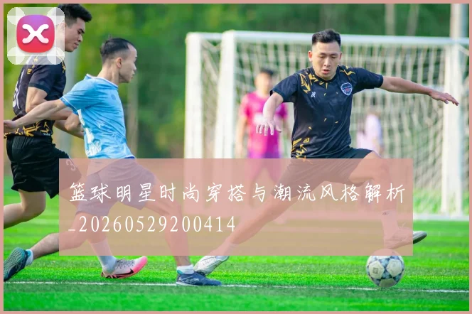 篮球明星时尚穿搭与潮流风格解析_20260529200414