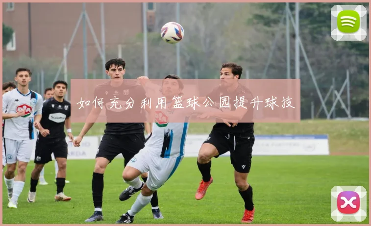 如何充分利用篮球公园提升球技