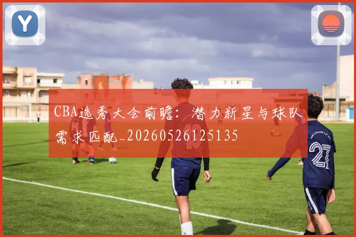 CBA选秀大会前瞻:潜力新星与球队需求匹配_20260526125135