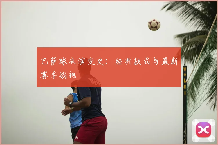 巴萨球衣演变史:经典款式与最新赛季战袍