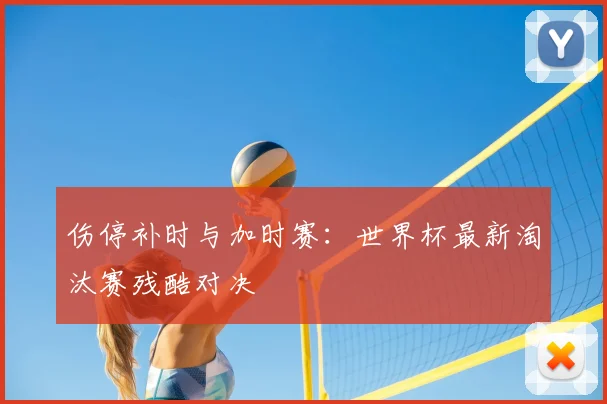 伤停补时与加时赛:世界杯最新淘汰赛残酷对决