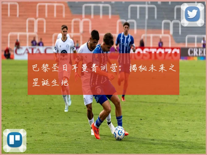 巴黎圣日耳曼青训营：揭秘未来之星诞生地