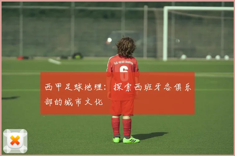 西甲足球地理：探索西班牙各俱乐部的城市文化